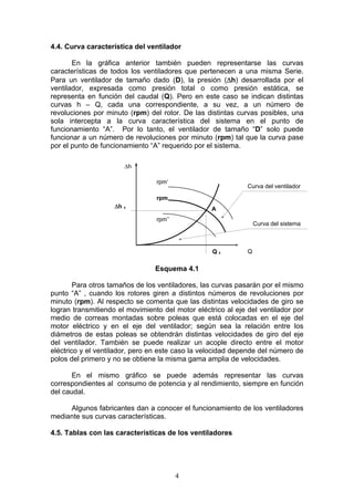 4
4.4. Curva característica del ventilador
En la gráfica anterior también pueden representarse las curvas
características de todos los ventiladores que pertenecen a una misma Serie.
Para un ventilador de tamaño dado (D), la presión (Δh) desarrollada por el
ventilador, expresada como presión total o como presión estática, se
representa en función del caudal (Q). Pero en este caso se indican distintas
curvas h – Q, cada una correspondiente, a su vez, a un número de
revoluciones por minuto (rpm) del rotor. De las distintas curvas posibles, una
sola intercepta a la curva característica del sistema en el punto de
funcionamiento “A”. Por lo tanto, el ventilador de tamaño “D” solo puede
funcionar a un número de revoluciones por minuto (rpm) tal que la curva pase
por el punto de funcionamiento “A” requerido por el sistema.
Esquema 4.1
Para otros tamaños de los ventiladores, las curvas pasarán por el mismo
punto “A” , cuando los rotores giren a distintos números de revoluciones por
minuto (rpm). Al respecto se comenta que las distintas velocidades de giro se
logran transmitiendo el movimiento del motor eléctrico al eje del ventilador por
medio de correas montadas sobre poleas que está colocadas en el eje del
motor eléctrico y en el eje del ventilador; según sea la relación entre los
diámetros de estas poleas se obtendrán distintas velocidades de giro del eje
del ventilador. También se puede realizar un acople directo entre el motor
eléctrico y el ventilador, pero en este caso la velocidad depende del número de
polos del primero y no se obtiene la misma gama amplia de velocidades.
En el mismo gráfico se puede además representar las curvas
correspondientes al consumo de potencia y al rendimiento, siempre en función
del caudal.
Algunos fabricantes dan a conocer el funcionamiento de los ventiladores
mediante sus curvas características.
4.5. Tablas con las características de los ventiladores
Q 1
Δh 1 A
rpm
rpm’
rpm’’
Q
Δh
Curva del sistema
Curva del ventilador
 