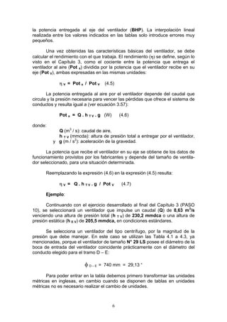 6
la potencia entregada al eje del ventilador (BHP). La interpolación lineal
realizada entre los valores indicados en las tablas solo introduce errores muy
pequeños.
Una vez obtenidas las características básicas del ventilador, se debe
calcular el rendimiento con el que trabaja. El rendimiento (η) se define, según lo
visto en el Capítulo 3, como el cociente entre la potencia que entrega el
ventilador al aire (Pot a) dividida por la potencia que el ventilador recibe en su
eje (Pot V), ambas expresadas en las mismas unidades:
η V = Pot a / Pot V (4.5)
La potencia entregada al aire por el ventilador depende del caudal que
circula y la presión necesaria para vencer las pérdidas que ofrece el sistema de
conductos y resulta igual a (ver ecuación 3.57):
Pot a = Q . h T V . g (W) (4.6)
donde:
Q (m3
/ s): caudal de aire,
h T V (mmcda): altura de presión total a entregar por el ventilador,
y g (m / s2
): aceleración de la gravedad.
La potencia que recibe el ventilador en su eje se obtiene de los datos de
funcionamiento provistos por los fabricantes y depende del tamaño de ventila-
dor seleccionado, para una situación determinada.
Reemplazando la expresión (4.6) en la expresión (4.5) resulta:
η V = Q . h T V . g / Pot V (4.7)
Ejemplo:
Continuando con el ejercicio desarrollado al final del Capítulo 3 (PASO
10), se seleccionará un ventilador que impulse un caudal (Q) de 8,63 m3
/s
venciendo una altura de presión total (h T V) de 230,2 mmdca o una altura de
presión estática (h E V) de 205,5 mmdca, en condiciones estándares.
Se selecciona un ventilador del tipo centrífugo, por la magnitud de la
presión que debe manejar. En este caso se utilizan las Tabla 4.1 a 4.3, ya
mencionadas, porque el ventilador de tamaño N° 29 LS posee el diámetro de la
boca de entrada del ventilador coincidente prácticamente con el diámetro del
conducto elegido para el tramo D – E:
φ D – E = 740 mm = 29,13 “
Para poder entrar en la tabla debemos primero transformar las unidades
métricas en inglesas, en cambio cuando se disponen de tablas en unidades
métricas no es necesario realizar el cambio de unidades.
 