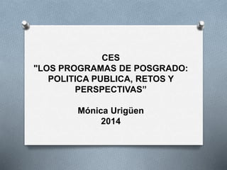 CES
"LOS PROGRAMAS DE POSGRADO:
POLITICA PUBLICA, RETOS Y
PERSPECTIVAS”
Mónica Urigüen
2014
 