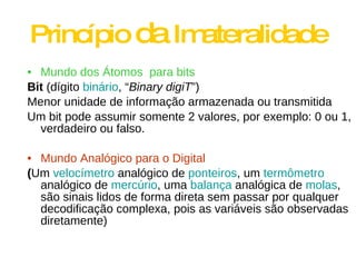 Princípio  da  Imateralidade Mundo dos Átomos  para bits Bit  (dígito  binário , “ Binary digiT ”) Menor unidade de informação armazenada ou transmitida Um bit pode assumir somente 2 valores, por exemplo: 0 ou 1, verdadeiro ou falso. Mundo Analógico para o Digital ( Um  velocímetro  analógico de  ponteiros , um  termômetro  analógico de  mercúrio , uma  balança  analógica de  molas , são sinais lidos de forma direta sem passar por qualquer decodificação complexa, pois as variáveis são observadas diretamente) 