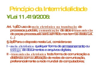 Princípio da Intermidialidade Lei 11.419/2006: Art. 1 o   O uso de  meio eletrônico na tramitação  de processos judiciais,  comunicação  de atos e  transmissão  de peças processuais será admitido nos termos desta Lei. (...) § 2 o   Para o disposto nesta Lei, considera-se: I -  meio eletrônico  qualquer forma de  armazenamento  ou  tráfego  de documentos e arquivos digitais; II -  transmissão eletrônica  toda forma de comunicação a distância com a utilização de redes de comunicação, preferencialmente a rede mundial de computadores; 