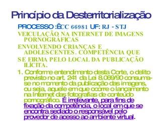 Princípio da Desterritorialização PROCESSO :   CC 66981  UF:  RJ - STJ VEICULAÇÃO NA INTERNET DE IMAGENS PORNOGRÁFICAS ENVOLVENDO CRIANÇAS E ADOLESCENTES. COMPETÊNCIA QUE SE FIRMA PELO LOCAL DA PUBLICAÇÃO ILÍCITA . 1. Conforme entendimento desta Corte, o delito previsto no art. 241 da Lei 8.069/90 consuma-se no momento da publicação das imagens, ou seja, aquele em que ocorre o lançamento na Internet das fotografias de conteúdo pornográfico.  É irrelevante, para fins de fixação da competência, o local em que se encontra sediado o responsável pelo provedor de acesso ao ambiente virtual . 