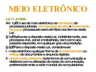 MEIO ELETRÔNICO Lei 11.419/06-   Art. 1 o   O uso de meio eletrônico na  tramitação  de processos judiciais,  comunicação de atos  e  transmissão de peças  processuais será admitido nos termos desta Lei. § 1 o   Aplica-se o disposto nesta Lei, indistintamente, aos processos civil, penal e trabalhista, bem como aos juizados especiais, em qualquer grau de jurisdição. § 2 o   Para o disposto nesta Lei, considera-se: I - meio eletrônico qualquer forma de  armazenamento  ou  tráfego  de documentos e arquivos digitais; II -  transmissão eletrônica  toda forma de comunicação a distância com a utilização de redes de comunicação, preferencialmente a rede mundial de computadores ; 