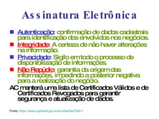 Assinatura Eletrônica Autenticação :  confirmação de dados cadastrais para identificação dos envolvidos nos negócios. Integridade :  A certeza de não haver alterações na informação. Privacidade :  Sigilo em todo o processo de disponibilização de informações. Não Repúdio : garantia da origem das informações, impedindo a posterior negativa para a realização do negócio. AC manterá uma lista de Certificados Válidos e de Certificados Revogados para garantir segurança e atualização de dados. Fonte:  https ://www.icpbrasil.gov.br/duvidas/faq? full =1 
