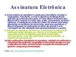 Assinatura Eletrônica A chave pública do signatário é usada para decodificar (reverter a criptografia). Para tanto, o mesmo algoritmo de “embrulho” é aplicado ao conteúdo para gerar um novo “resumo”. Esses dois “resumos” (o original e o novo) são, então, comparados: se forem idênticos, a validação de conteúdo é feita. Se tiverem sido feitas alterações no conteúdo do documento, após sua assinatura, o “resumo” gerado na verificação irá diferir do original e uma mensagem de não validação será apresentada para o usuário. O software de assinatura também faz a verificação da validade do certificado digital utilizado, por meio de uma consulta (feita automaticamente) ao “site” da Autoridade Certificadora correspondente, onde são verificados a data de validade, os poderes de assinatura etc. As três verificações (identidade do signatário, validade do certificado e integridade do conteúdo), acopladas à informação da data em que a assinatura foi feita, complementam o pacote de controles para garantir a segurança da transação.   Fonte:  https ://www.icpbrasil.gov.br/duvidas/faq? full =1   