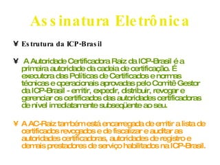 Assinatura Eletrônica Estrutura da ICP-Brasil A Autoridade Certificadora Raiz da ICP-Brasil é a primeira autoridade da cadeia de certificação. É executora das Políticas de Certificados e normas técnicas e operacionais aprovadas pelo Comitê Gestor da ICP-Brasil - emitir, expedir, distribuir, revogar e gerenciar os certificados das autoridades certificadoras de nível imediatamente subseqüente ao seu. A AC-Raiz também está encarregada de emitir a lista de certificados revogados e de fiscalizar e auditar as autoridades certificadoras, autoridades de registro e demais prestadores de serviço habilitados na ICP-Brasil.  