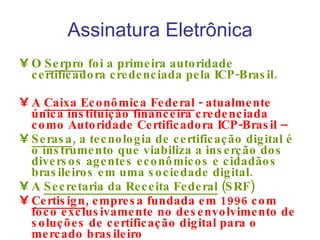 Assinatura Eletrônica O  Serpro  foi a primeira autoridade certificadora credenciada pela ICP-Brasil.  A  Caixa Econômica Federal  - atualmente única instituição financeira credenciada como Autoridade Certificadora ICP-Brasil –  Serasa , a tecnologia de certificação digital é o instrumento que viabiliza a inserção dos diversos agentes econômicos e cidadãos brasileiros em uma sociedade digital. A  Secretaria da Receita Federal  (SRF)  Certisign , empresa fundada em 1996 com foco exclusivamente no desenvolvimento de soluções de certificação digital para o mercado brasileiro 