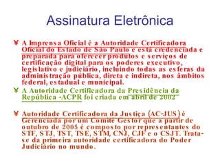 Assinatura Eletrônica A  Imprensa Oficial é a Autoridade Certificadora Oficial do Estado de São Paulo  e está credenciada e preparada para oferecer produtos e serviços de certificação digital para os poderes executivo, legislativo e judiciário, incluindo todas as esferas da administração pública, direta e indireta, nos âmbitos federal, estadual e municipal. A Autoridade Certificadora da  Presidência da República -ACPR  foi criada em abril de 2002 Autoridade Certificadora da Justiça (AC-JUS)  é Gerenciada por um Comitê Gestor que a partir de outubro de 2005 é composto por representantes do STF, STJ, TST, TSE, STM, CNJ, CJF e o CSJT. Trata-se da primeira autoridade certificadora do Poder Judiciário no mundo. 