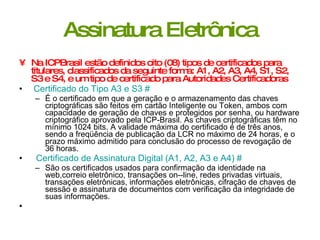 Assinatura Eletrônica Na ICPBrasil estão definidos oito (08) tipos de certificados para titulares, classificados da seguinte forma: A1, A2, A3, A4, S1, S2, S3 e S4, e um tipo de certificado para Autoridades Certificadoras   Certificado do Tipo A3 e S3   #   É o certificado em que a geração e o armazenamento das chaves criptográficas são feitos em cartão Inteligente ou Token, ambos com capacidade de geração de chaves e protegidos por senha, ou hardware criptográfico aprovado pela ICP­Brasil. As chaves criptográficas têm no mínimo 1024 bits. A validade máxima do certificado é de três anos, sendo a freqüência de publicação da LCR no máximo de 24 horas, e o prazo máximo admitido para conclusão do processo de revogação de 36 horas.  Certificado de Assinatura Digital (A1, A2, A3 e A4)   #   São os certificados usados para confirmação da identidade na web,correio eletrônico, transações on-­line, redes privadas virtuais, transações eletrônicas, informações eletrônicas, cifração de chaves de sessão e assinatura de documentos com verificação da integridade de suas informações.  