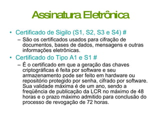 Assinatura Eletrônica Certificado de Sigilo (S1, S2, S3 e S4)   #   São os certificados usados para cifração de documentos, bases de dados, mensagens e outras informações eletrônicas.  Certificado do Tipo A1 e S1   #   É o certificado em que a geração das chaves criptográficas é feita por software e seu armazenamento pode ser feito em hardware ou repositório protegido por senha, cifrado por software. Sua validade máxima é de um ano, sendo a freqüência de publicação da LCR no máximo de 48 horas e o prazo máximo admitido para conclusão do processo de revogação de 72 horas.  
