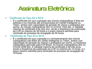 Assinatura Eletrônica Certificado do Tipo A2 e S2   #   É o certificado em que a geração das chaves criptográficas é feita em software e as mesmas são armazenadas em Cartão Inteligente ou Token, ambos sem capacidade de geração de chave e protegidos por senha. As chaves criptográficas têm no mínimo 1024 bits. A validade máxima do certificado é de dois ano, sendo a freqüência de publicação da LCR no máximo de 36 horas e o prazo máximo admitido para conclusão do processo de revogação de 54 horas.  Certificado do Tipo A4 e S4   #   É o certificado em que a geração e o armazenamento das chaves criptográficas são feitos em cartão Inteligente ou Token, ambos com capacidade de geração de chaves e protegidos por senha, ou hardware criptográfico aprovado pela ICP­Brasil. As chaves criptográficas têm no mínimo 2048 bits. A validade máxima do certificado é de três anos, sendo a freqüência de publicação da LCR no máximo de 12 horas, e o prazo máximo admitido para conclusão do processo de revogação de 18 horas.  