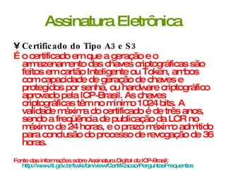 Assinatura Eletrônica Certificado do Tipo A3 e S3 É o certificado em que a geração e o armazenamento das chaves criptográficas são feitos em cartão Inteligente ou Token, ambos com capacidade de geração de chaves e protegidos por senha, ou hardware criptográfico aprovado pela ICP­Brasil. As chaves criptográficas têm no mínimo 1024 bits. A validade máxima do certificado é de três anos, sendo a freqüência de publicação da LCR no máximo de 24 horas, e o prazo máximo admitido para conclusão do processo de revogação de 36 horas.  Fonte das informações sobre Assinatura Digital do ICP-Brasil:  http://www.iti.gov.br/twiki/bin/view/Certificacao/PerguntasFrequentes   