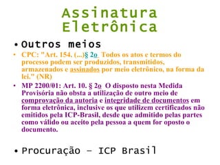Assinatura Eletrônica Outros meios CPC: "Art. 154. (...) § 2 o    Todos os atos e termos do processo podem ser produzidos, transmitidos, armazenados e  assinados  por meio eletrônico, na forma da lei." (NR) MP 2200/01: Art. 10. § 2 o   O disposto nesta Medida Provisória não obsta a utilização de outro meio de  comprovação da autoria  e  integridade de documentos  em forma eletrônica, inclusive os que utilizem certificados não emitidos pela ICP-Brasil, desde que admitido pelas partes como válido ou aceito pela pessoa a quem for oposto o documento. Procuração – ICP Brasil 