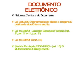 DOCUMENTO ELETRÔNICO Natureza  Cartácea  do Documento Lei 9.800/99 – transmissão de dados e imagens – prática de atos – forma escrita Lei 10.259/01 -Juizados Especiais Federais (art. 8º,par. 2º e 14, par. 3º) Lei 10.522/01 – (art. 25) Medida Provisória 2200-2/2001- (art. 10) – ‘autenticidade’ e ‘integridade’. 