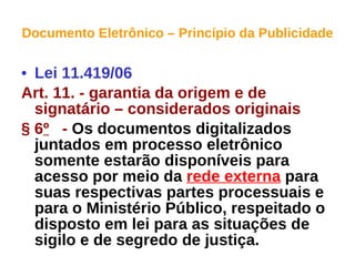 Documento Eletrônico – Princípio da Publicidade Lei 11.419/06 Art. 11. - garantia da origem e de signatário – considerados originais § 6 º   -  Os documentos digitalizados juntados em processo eletrônico somente estarão disponíveis para acesso por meio da  rede externa  para suas respectivas partes processuais e para o Ministério Público, respeitado o disposto em lei para as situações de sigilo e de segredo de justiça.   