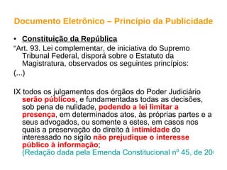 Documento Eletrônico – Princípio da Publicidade Constituição da República “ Art. 93. Lei complementar, de iniciativa do Supremo Tribunal Federal, disporá sobre o Estatuto da Magistratura, observados os seguintes princípios: (...) IX todos os julgamentos dos órgãos do Poder Judiciário  serão públicos , e fundamentadas todas as decisões, sob pena de nulidade,  podendo a lei limitar a presença , em determinados atos, às próprias partes e a seus advogados, ou somente a estes, em casos nos quais a preservação do direito à   intimidade  do interessado no sigilo  não prejudique o interesse público à informação ;  (Redação dada pela Emenda Constitucional nº 45, de 2004)   