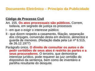 Documento Eletrônico – Princípio da Publicidade Código de Processo Civil Art. 155.  Os atos processuais são públicos .  Correm, todavia, em segredo de justiça os processos I - em que o exigir o interesse público; Il - que dizem respeito a casamento, filiação, separação dos cônjuges, conversão desta em divórcio, alimentos e guarda de menores. (Redação dada pela Lei nº 6.515, de 26.12.1977) Parágrafo único.  O direito de consultar os autos e de pedir certidões de seus atos é restrito às partes e a seus procuradores .  O terceiro, que demonstrar interesse jurídico, pode requerer ao juiz certidão do dispositivo da sentença, bem como de inventário e partilha resultante do desquite . 