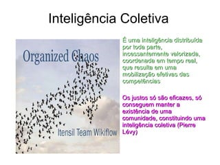 Inteligência Coletiva É uma inteligência distribuída por toda parte, incessantemente valorizada, coordenada em tempo real, que resulta em uma mobilização efetivas das competências Os justos só são eficazes, só conseguem manter a existência de uma comunidade, constituindo uma inteligência coletiva (Pierre Lévy) 