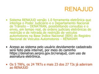 RENAJUD Sistema RENAJUD versão 1.0 ferramenta eletrônica que interliga o Poder Judiciário e o Departamento Nacional de Trânsito – DENATRAN, possibilitando consultas e o envio, em tempo real, de ordens judiciais eletrônicas de restrição e de retirada de restrição de veículos automotores na Base Índice Nacional (BIN) do Registro Nacional de Veículos Automotores – RENAVAM Acesso ao sistema pelo usuário devidamente cadastrado será feito pela internet, por meio do caminho https://denatran.serpro.gov.br/renajud, com uso de assinatura eletrônica. Os 5 TRFs, os 24 TRTs e mais 23 dos 27 TJs já aderiram ao RENAJUD  