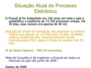 Situação Atual do Processo Eletrônico O Projudi já foi implantado em 136 varas em todo o país e possibilitou a existência de 73.758 processos virtuais. Há 20 dias, esse número era apenas de 40 mil. Redução do tempo de tramitação dos processos no Distrito Federal que passou de 170 dias para 33 dias. Na Bahia, onde as audiências dos Tribunais estavam sendo marcadas para 2012, agora o tempo de espera é de 33 dias. JF de Santa Catarina – 300 mil e-processo Meta do Conselho é de implantar o Projudi em todos os tribunais do país até junho de 2009 .  Dados de 2008 