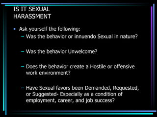 IS IT SEXUAL  HARASSMENT Ask yourself the following: Was the behavior or innuendo Sexual in nature? Was the behavior Unwelcome? Does the behavior create a Hostile or offensive work environment? Have Sexual favors been Demanded, Requested, or Suggested- Especially as a condition of employment, career, and job success? 