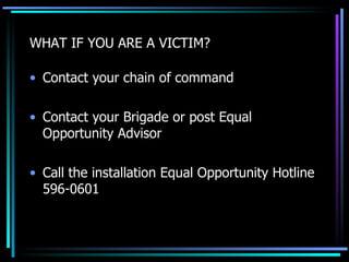 WHAT IF YOU ARE A VICTIM? Contact your chain of command Contact your Brigade or post Equal Opportunity Advisor Call the installation Equal Opportunity Hotline 596-0601 