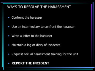 WAYS TO RESOLVE THE HARASSMENT Confront the harasser Use an intermediary to confront the harasser Write a letter to the harasser Maintain a log or diary of incidents Request sexual harassment training for the unit REPORT THE INCIDENT 
