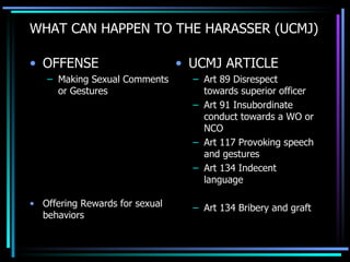WHAT CAN HAPPEN TO THE HARASSER (UCMJ) OFFENSE Making Sexual Comments or Gestures Offering Rewards for sexual behaviors UCMJ ARTICLE Art 89 Disrespect towards superior officer Art 91 Insubordinate conduct towards a WO or NCO Art 117 Provoking speech and gestures Art 134 Indecent language Art 134 Bribery and graft 