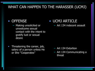 WHAT CAN HAPPEN TO THE HARASSER (UCMJ) OFFENSE Making unsolicited or unwelcome sexual contact with the intent to gratify lust or sexual desire Threatening the career, job, salary of a person unless He or She “Cooperates” UCMJ ARTICLE Art 134 indecent assault Art 134 Extortion Art 134 Communicating a threat 