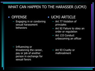 WHAT CAN HAPPEN TO THE HARASSER (UCMJ) OFFENSE Engaging in or condoning sexual harassment behaviors Influencing or threatening the career, pay or job of another person in exchange for sexual favors UCMJ ARTICLE Art 77 Violation of principles Art 92 Failure to obey an order or regulation Art 133 Conduct unbecoming an officer Art 93 Cruelty or maltreatment 