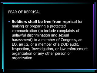 FEAR OF REPRISAL Soldiers shall be free from reprisal  for making or preparing a protected communication (to include complaints of unlawful discrimination and sexual harassment) to a member of Congress, an EO, an IG, or a member of a DOD audit, Inspection, Investigation, or law enforcement organization or any other person or organization  