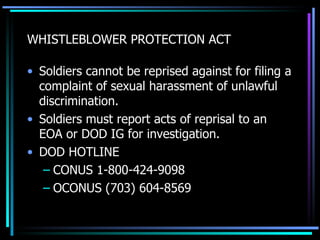 WHISTLEBLOWER PROTECTION ACT Soldiers cannot be reprised against for filing a complaint of sexual harassment of unlawful discrimination. Soldiers must report acts of reprisal to an EOA or DOD IG for investigation. DOD HOTLINE CONUS 1-800-424-9098 OCONUS (703) 604-8569 
