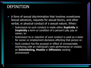 DEFINITION A form of sexual discrimination that involves unwelcome Sexual advances, requests for sexual favors, and other verbal, or physical conduct of a sexual nature, When : Submission to such conduct is made either  Explicitly  or  Implicitly  a term or condition of a person’s job, pay or career, or: Submission to or rejection of such conduct is used as a basis for career or employment decisions affecting that person or: Such conduct has the purpose or effect of unreasonably interfering with an individual's work performance or creates an  Intimidating, Hostile  or  Offensive  working environment 
