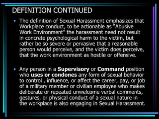 DEFINITION CONTINUED The definition of Sexual Harassment emphasizes that Workplace conduct, to be actionable as “Abusive Work Environment” the harassment need not result in concrete psychological harm to the victim, but rather be so severe or pervasive that a reasonable person would perceive, and the victim does perceive, that the work environment as hostile or offensive.  Any person in a  Supervisory  or  Command  position who  uses or condones  any form of sexual behavior to control , influence, or affect the career, pay, or job of a military member or civilian employee who makes deliberate or repeated unwelcome verbal comments, gestures, or physical conduct of a sexual nature in the workplace is also engaging in Sexual Harassment. 