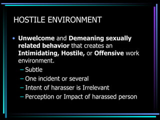 HOSTILE ENVIRONMENT Unwelcome  and  Demeaning sexually related behavior  that creates an  Intimidating, Hostile,  or  Offensive  work environment. Subtle One incident or several Intent of harasser is Irrelevant Perception or Impact of harassed person 