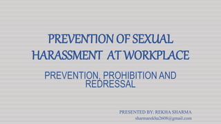 PREVENTION OF SEXUAL
HARASSMENT AT WORKPLACE
PREVENTION, PROHIBITION AND
REDRESSAL
PRESENTED BY: REKHA SHARMA
sharmarekha2608@gmail.com
 