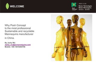 2023/12/8
更好技术 更好模特
WELCOME
Why Posh Concept
Is the most professional
Sustainable and recyclable
Mannequins manufacturer
in China.
By Jacky Wu
Jacky_wu@pcmannequins.com
Mobile: +86-15818284708
 