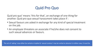 Quid Pro Quo
Quid pro quo’ means ‘this for that’, an exchange of one thing for
another. Quid pro quo sexual harassment takes place if :
• Sexual favours are asked in exchange for any kind of special treatment
on the job.
• An employee threatens an associate if he/she does not consent to
such sexual advances or favours.
The act of ‘asking’ may either be verbal or implied & ‘sexual conduct’ may be verbal or physical .In either case, it must be.
 