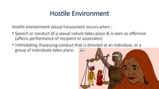 Hostile Environment
Hostile environment sexual harassment occurs when :
• Speech or conduct of a sexual nature takes place & is seen as offensive
(affects performance of recipient or associates)
• Intimidating /harassing conduct that is directed at an individual, or a
group of individuals takes place.
 