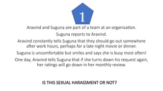 Aravind and Suguna are part of a team at an organisation.
Suguna reports to Aravind.
Aravind constantly tells Suguna that they should go out somewhere
after work hours, perhaps for a late night movie or dinner.
Suguna is uncomfortable but smiles and says she is busy most often!
One day, Aravind tells Suguna that if she turns down his request again,
her ratings will go down in her monthly review.
1
IS THIS SEXUAL HARASSMENT OR NOT?
 