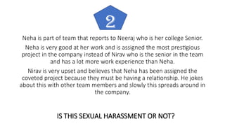 Neha is part of team that reports to Neeraj who is her college Senior.
Neha is very good at her work and is assigned the most prestigious
project in the company instead of Nirav who is the senior in the team
and has a lot more work experience than Neha.
Nirav is very upset and believes that Neha has been assigned the
coveted project because they must be having a relationship. He jokes
about this with other team members and slowly this spreads around in
the company.
2
IS THIS SEXUAL HARASSMENT OR NOT?
 