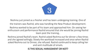 Reshma just joined as a fresher and has been undergoing training. One of
the trainers was Rashid, who was handling the New Product development.
Reshma wanted to be part of his team and approached him. On seeing her
enthusiasm and performance Rashid ensured that she would be joining Rashid
team post the training..
Reshma joined Rashid’s team. Rashid asked Reshma out for dinner a few times
and she agreed willingly. Slowly the workload increased and once when Rashid
asked Reshma out to Dinner, she refused. Rashid continued to keep calling her
and sent multitude of emails.
IS THIS SEXUAL HARASSMENT OR NOT?
3
 