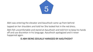 Abhi was entering the elevator and Aasuthosh came up from behind
tapped on her shoulders and told her She looked hot in the red dress.
Abhi felt uncomfortable and stared at Aasuthosh and told him to keep his hands
off and use discretion in his language. Aasuthosh apologized and it never
happened again.
IS ABHI BEING SEXUALLY HARASSED BY AASUTHOSH?
5
 