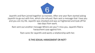 Jayanthi and Ram joined together as trainees. After one year Ram started asking
Jayanthi to go out with him, which she refused. Ram sent a message that I love you
and you are my life. Jayanthi was shocked and was so frightened and took off for
two days from work.
Ram sent out another message Where are you? I miss you. Jayanthi filed a
harassment case against him.
Ram cares for Jayanthi and wants a relationship with her.
IS THIS SEXUAL HARASSMENT OR NOT?
6
 