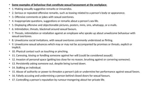 • Some examples of behaviour that constitute sexual harassment at the workplace:
• 1. Making sexually suggestive remarks or innuendos.
• 2. Serious or repeated offensive remarks, such as teasing related to a person’s body or appearance.
• 3. Offensive comments or jokes with sexual overtones.
• 4. Inappropriate questions, suggestions or remarks about a person’s sex life.
• 5. Displaying offensive and objectionable pictures, posters, mms, sms, whatsapp, or e-mails.
• 6. Intimidation, threats, blackmail around sexual favours.
• 7. Threats, intimidation or retaliation against an employee who speaks up about unwelcome behaviour with
sexual overtones.
• 8. Unwelcome social invitations, with sexual overtones commonly understood as flirting.
• 9. Unwelcome sexual advances which may or may not be accompanied by promises or threats, explicit or
implicit.
• 10. Physical contact such as touching or pinching.
• 11. Caressing, kissing or fondling someone against her will (could be considered assault).
• 12. Invasion of personal space (getting too close for no reason, brushing against or cornering someone).
• 13. Persistently asking someone out, despite being turned down.
• 14. Stalking an individual.
• 15. Abuse of authority or power to threaten a person’s job or undermine her performance against sexual favors.
• 16. Falsely accusing and undermining a person behind closed doors for sexual favours.
• 17. Controlling a person’s reputation by rumour-mongering about her private life.
 