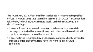 The POSH Act, 2013, does not limit workplace harassment to physical
offices. The Act states that sexual harassment can occur "in connection
with work," which includes remote work, online interactions, and
virtual meetings.
• If an employee faces unwelcome sexual advances, inappropriate
messages, or verbal harassment via email, chat, or video calls, it still
counts as workplace sexual harassment.
• If an employee is harassed by a colleague, manager, client, or vendor
through digital platforms, they have the right to file a POSH
complaint.
 