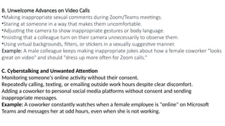 B. Unwelcome Advances on Video Calls
•Making inappropriate sexual comments during Zoom/Teams meetings.
•Staring at someone in a way that makes them uncomfortable.
•Adjusting the camera to show inappropriate gestures or body language.
•Insisting that a colleague turn on their camera unnecessarily to observe them.
•Using virtual backgrounds, filters, or stickers in a sexually suggestive manner.
Example: A male colleague keeps making inappropriate jokes about how a female coworker "looks
great on video" and should "dress up more often for Zoom calls.“
C. Cyberstalking and Unwanted Attention
Monitoring someone's online activity without their consent.
Repeatedly calling, texting, or emailing outside work hours despite clear discomfort.
Adding a coworker to personal social media platforms without consent and sending
inappropriate messages.
Example: A coworker constantly watches when a female employee is "online" on Microsoft
Teams and messages her at odd hours, even when she is not working.
 