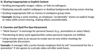 D. Sharing Inappropriate or Explicit Content
• Sending pornographic images, videos, or links to colleagues.
• Displaying sexually explicit wallpapers or desktop backgrounds during screen sharing.
• Sending inappropriate GIFs or memes in workplace group chats.
• Example: During a work meeting, an employee "accidentally" shares an explicit image
or video while screen-sharing, making others uncomfortable.
E. Coercion and Quid Pro Quo Harassment
• "Work favours" in exchange for personal favours (e.g., promotions or salary hikes).
• Threatening to deny work opportunities unless personal requests are fulfilled.
• Using remote work as an excuse to create one-on-one online meetings for
inappropriate discussions.
Example: A manager tells a junior female employee that he will "recommend her for a
promotion" if she agrees to a private video call after work hours.
 