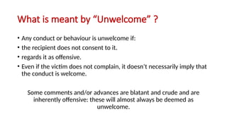 What is meant by “Unwelcome” ?
• Any conduct or behaviour is unwelcome if:
• the recipient does not consent to it.
• regards it as offensive.
• Even if the victim does not complain, it doesn’t necessarily imply that
the conduct is welcome.
Some comments and/or advances are blatant and crude and are
inherently offensive: these will almost always be deemed as
unwelcome.
 