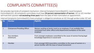 COMPLAINTS COMMITTEE(S)
Act provides two kinds of complaint mechanism: Internal Complaint Committee(ICC), Local Complaint
Committee(LCC). All complaints committees must have 50 percent representation of women. ICC or LCC member
will hold their position not exceeding three years from the date of their nomination or appointment.
Internal Complaints Committee(ICC)-Every employer is obliged to constitute an ICC through written order ICC will
be composed of the following member:
No Member Eligibility
1 Chairperson/Presiding Officer Women working at Senior Level as an employee; if not available then
nominated from other office/units/department/workplace of the same
employer
2 Two members
(minimum)
From amongst employees committed to the cause of women/having legal
knowledge/experience in social work
3 Member From amongst NGO/association committee to the cause of women or a
person familiar with the issue of sexual harassment
 